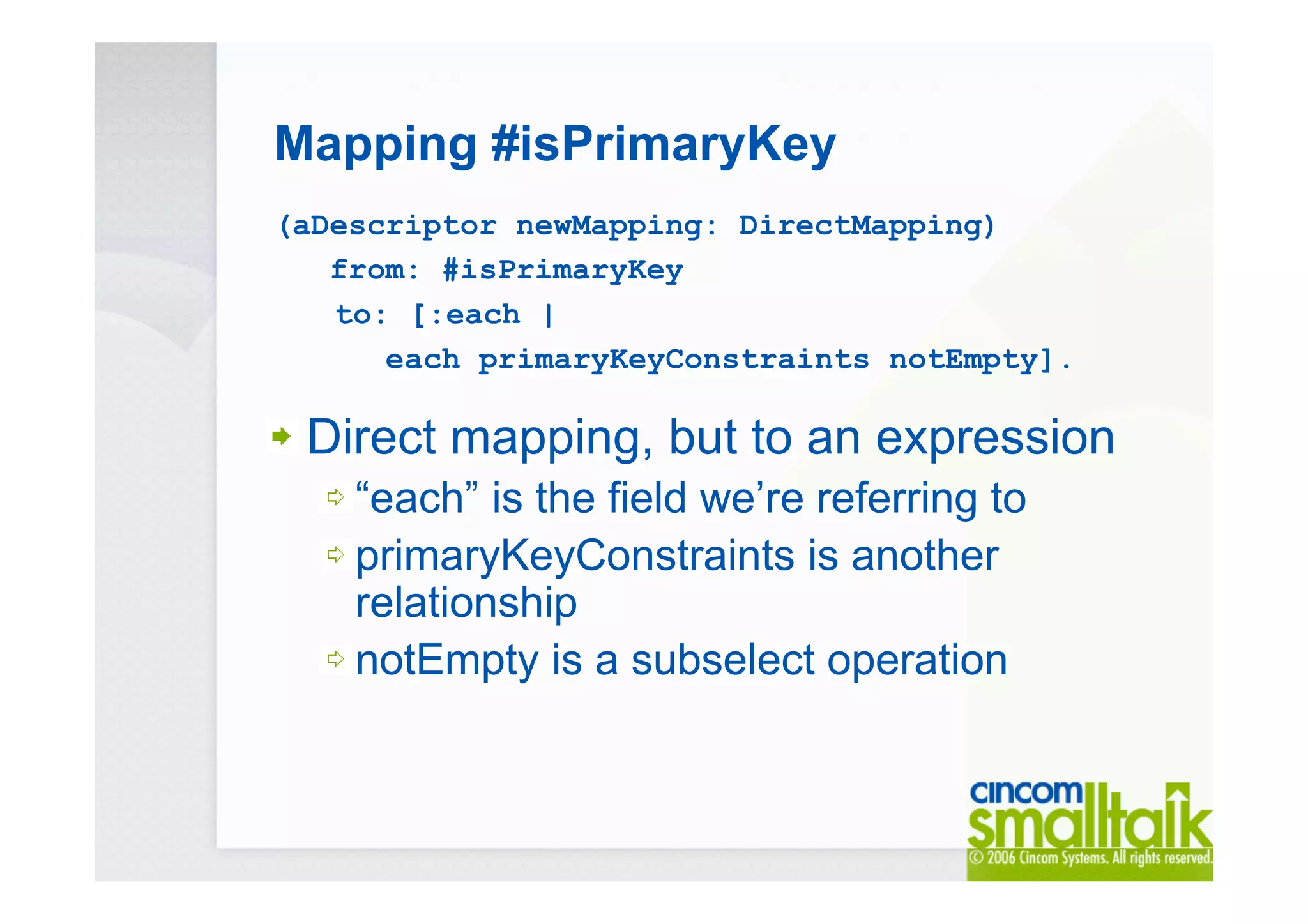 Mapping #isPrimaryKey
(aDescriptor newMapping: DirectMapping)
from: #isPrimaryKey
to: [:each |
each primaryKeyConstraints notEmpty].
Direct mapping, but to an expression
“each” is the field we’re referring to
primaryKeyConstraints is another
relationship
notEmpty is a subselect operation
 