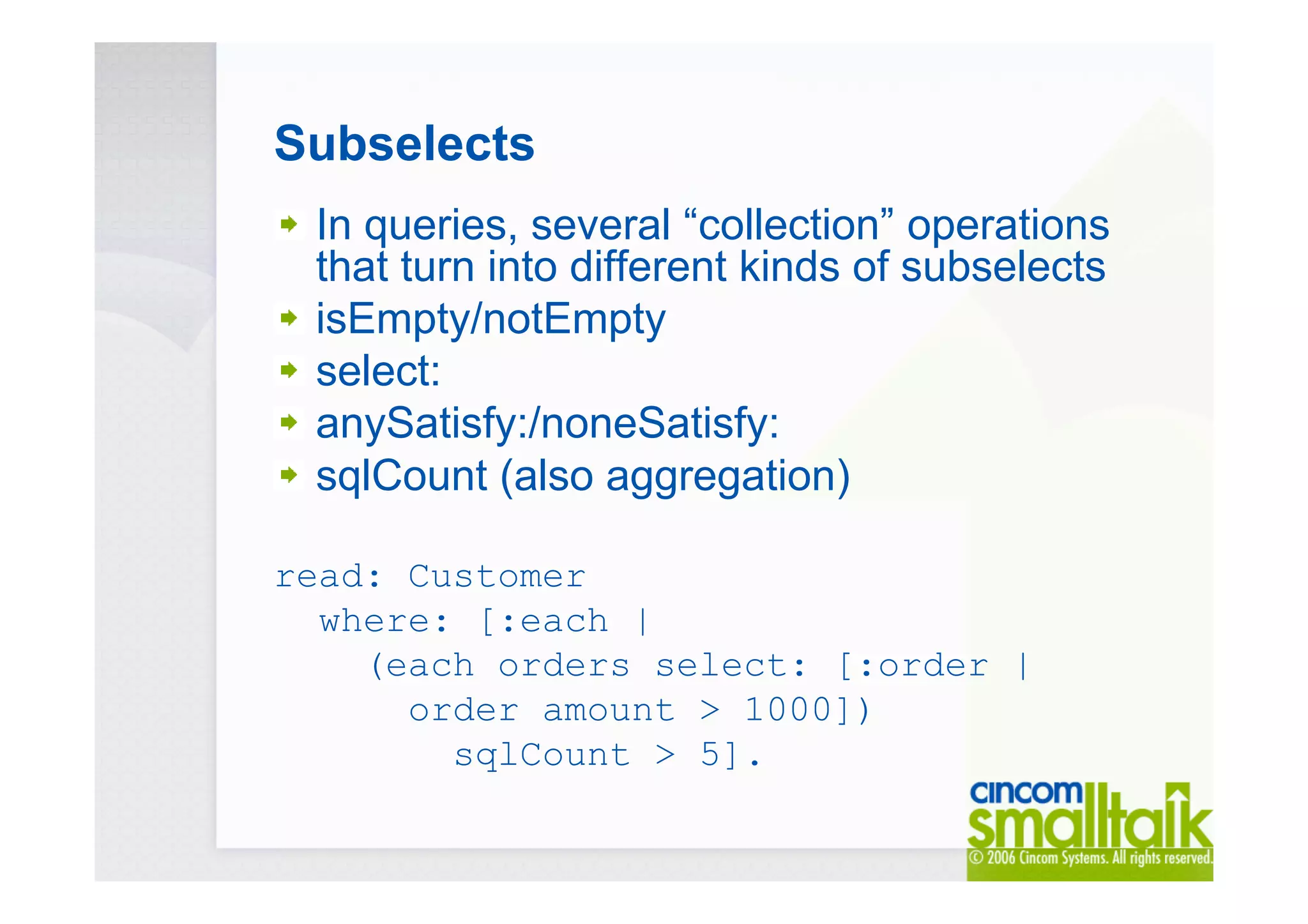 Subselects
In queries, several “collection” operations
that turn into different kinds of subselects
isEmpty/notEmpty
select:
anySatisfy:/noneSatisfy:
sqlCount (also aggregation)
read: Customer
where: [:each |
(each orders select: [:order |
order amount > 1000])
sqlCount > 5].
 