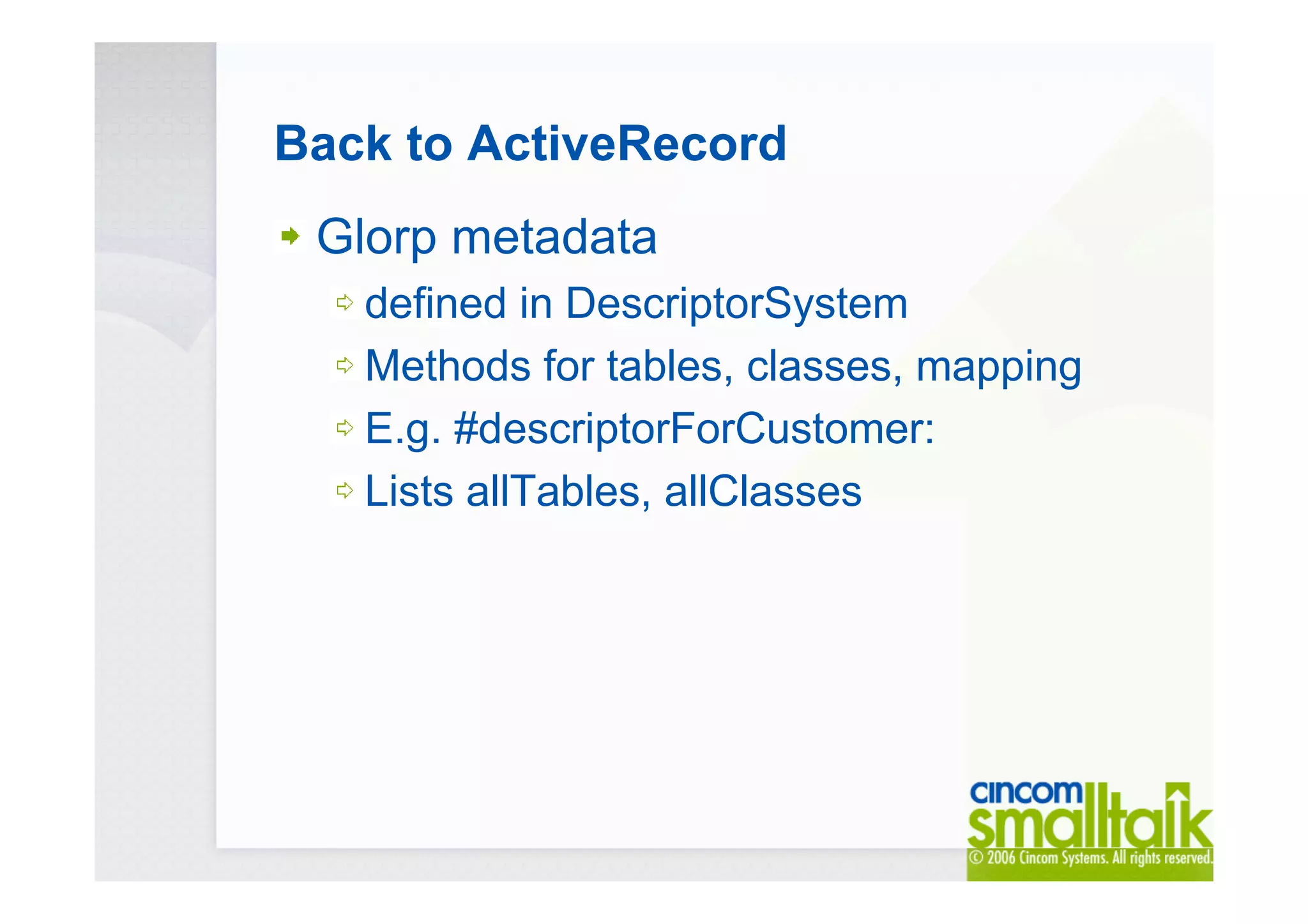 Back to ActiveRecord
Glorp metadata
defined in DescriptorSystem
Methods for tables, classes, mapping
E.g. #descriptorForCustomer:
Lists allTables, allClasses
 