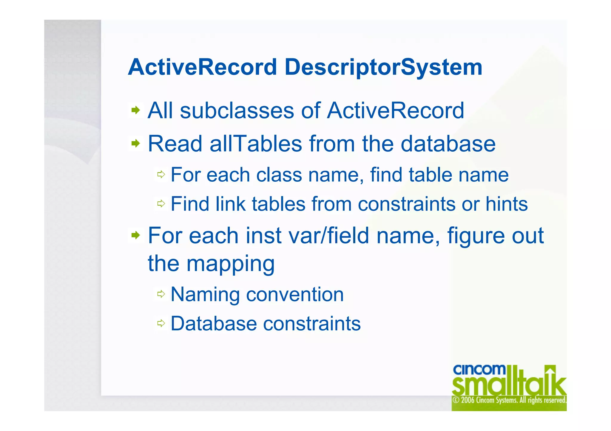 ActiveRecord DescriptorSystem
All subclasses of ActiveRecord
Read allTables from the database
For each class name, find table name
Find link tables from constraints or hints
For each inst var/field name, figure out
the mapping
Naming convention
Database constraints
 