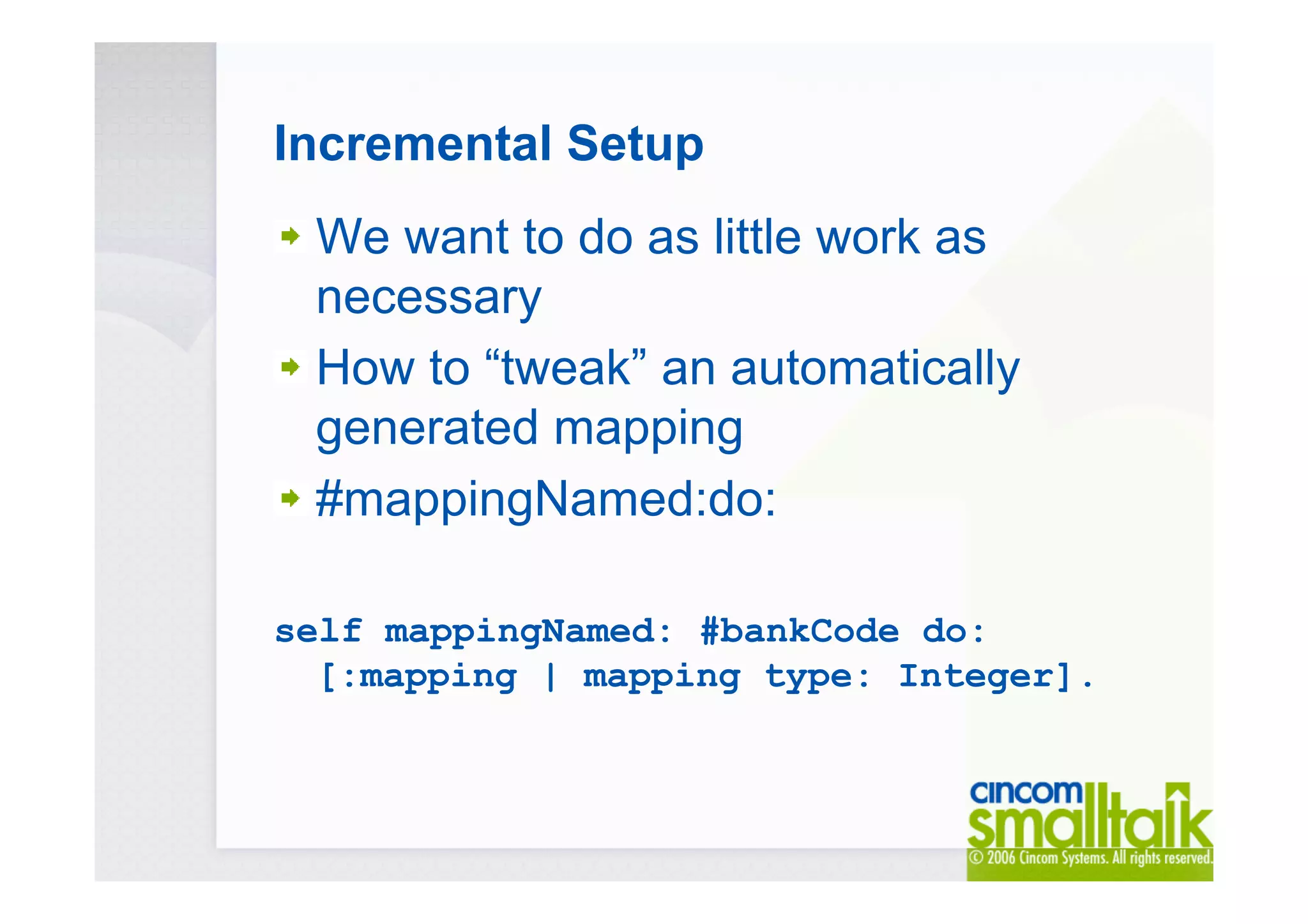Incremental Setup
We want to do as little work as
necessary
How to “tweak” an automatically
generated mapping
#mappingNamed:do:
self mappingNamed: #bankCode do:
[:mapping | mapping type: Integer].
 