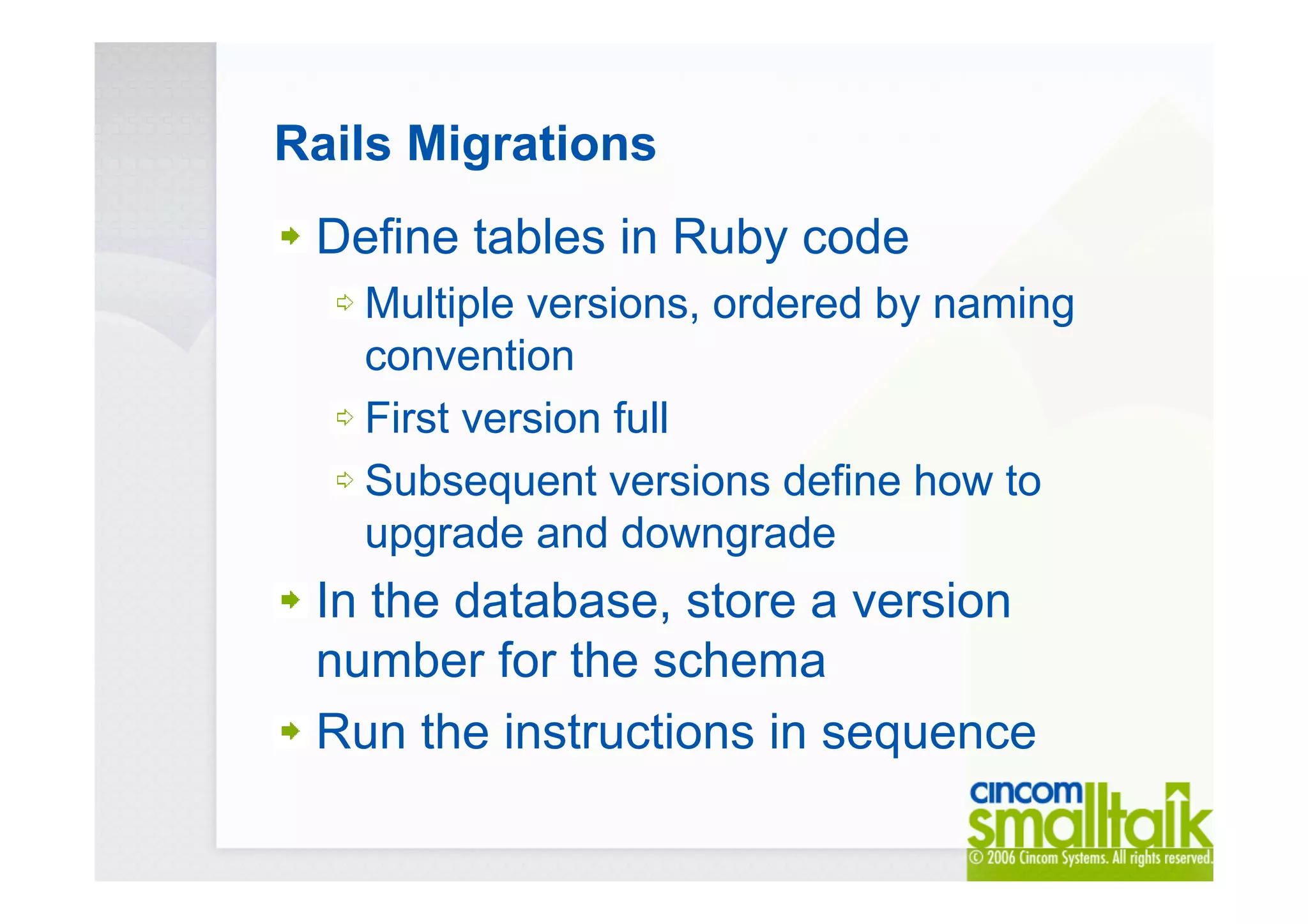 Rails Migrations
Define tables in Ruby code
Multiple versions, ordered by naming
convention
First version full
Subsequent versions define how to
upgrade and downgrade
In the database, store a version
number for the schema
Run the instructions in sequence
 