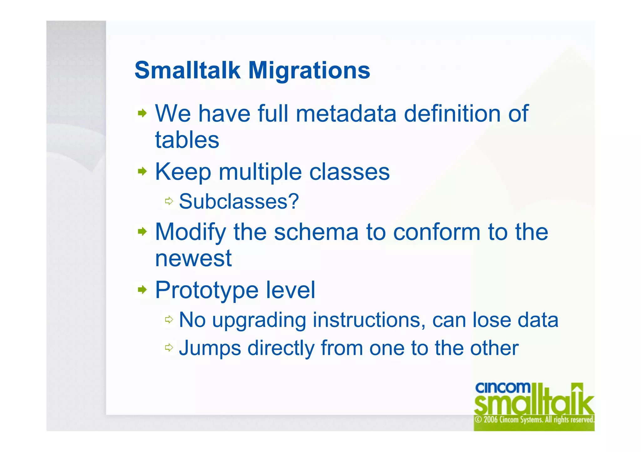 Smalltalk Migrations
We have full metadata definition of
tables
Keep multiple classes
Subclasses?
Modify the schema to conform to the
newest
Prototype level
No upgrading instructions, can lose data
Jumps directly from one to the other
 