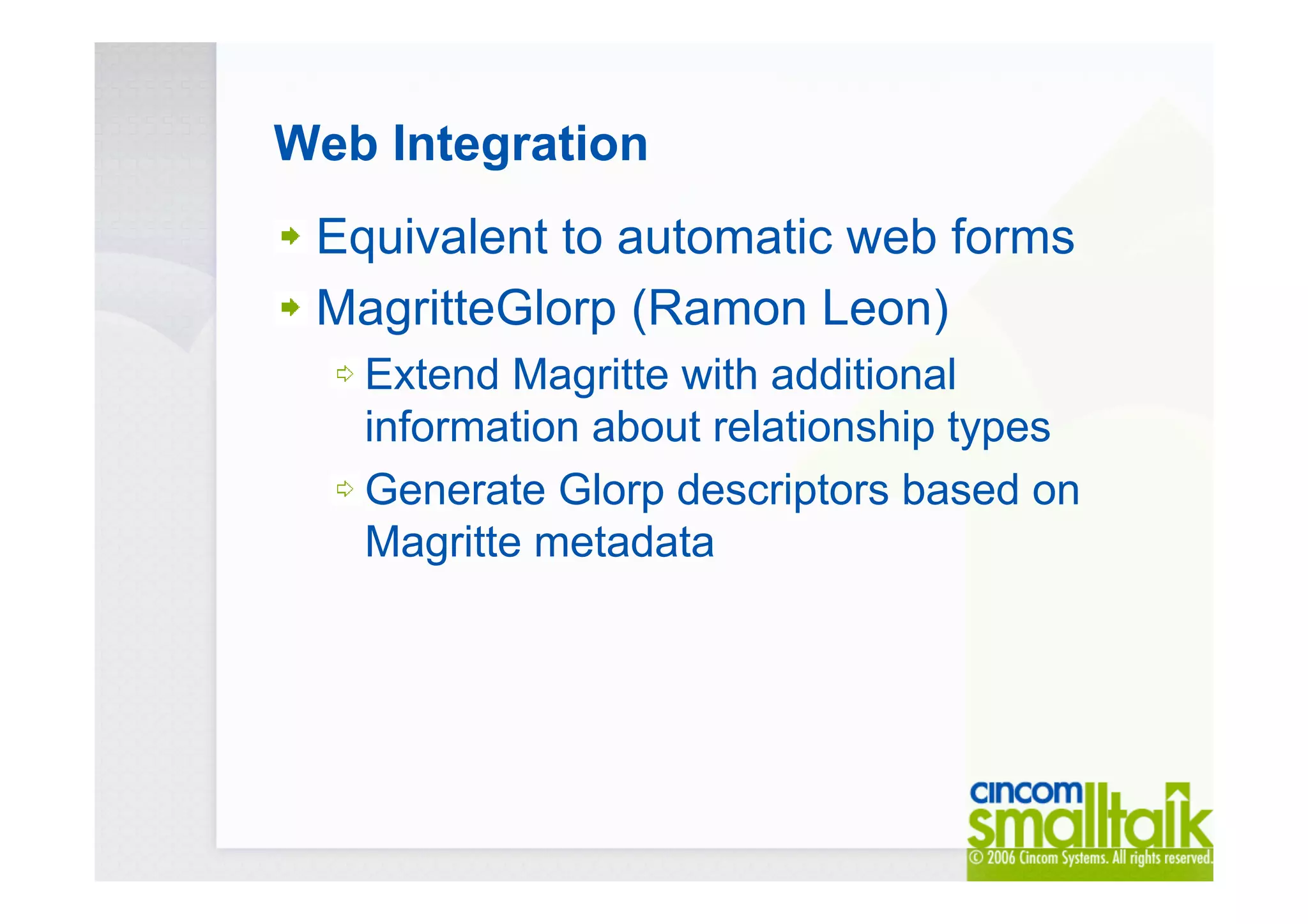 Web Integration
Equivalent to automatic web forms
MagritteGlorp (Ramon Leon)
Extend Magritte with additional
information about relationship types
Generate Glorp descriptors based on
Magritte metadata
 