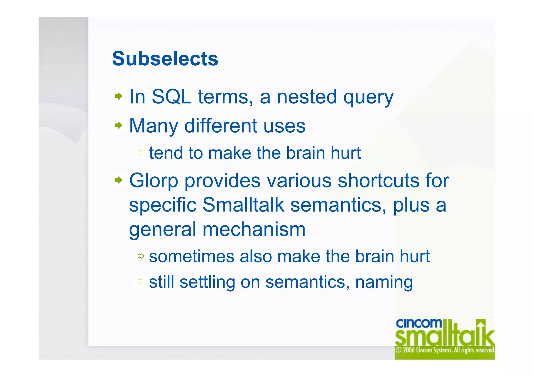 Subselects
In SQL terms, a nested query
Many different uses
tend to make the brain hurt
Glorp provides various shortcuts for
specific Smalltalk semantics, plus a
general mechanism
sometimes also make the brain hurt
still settling on semantics, naming
 