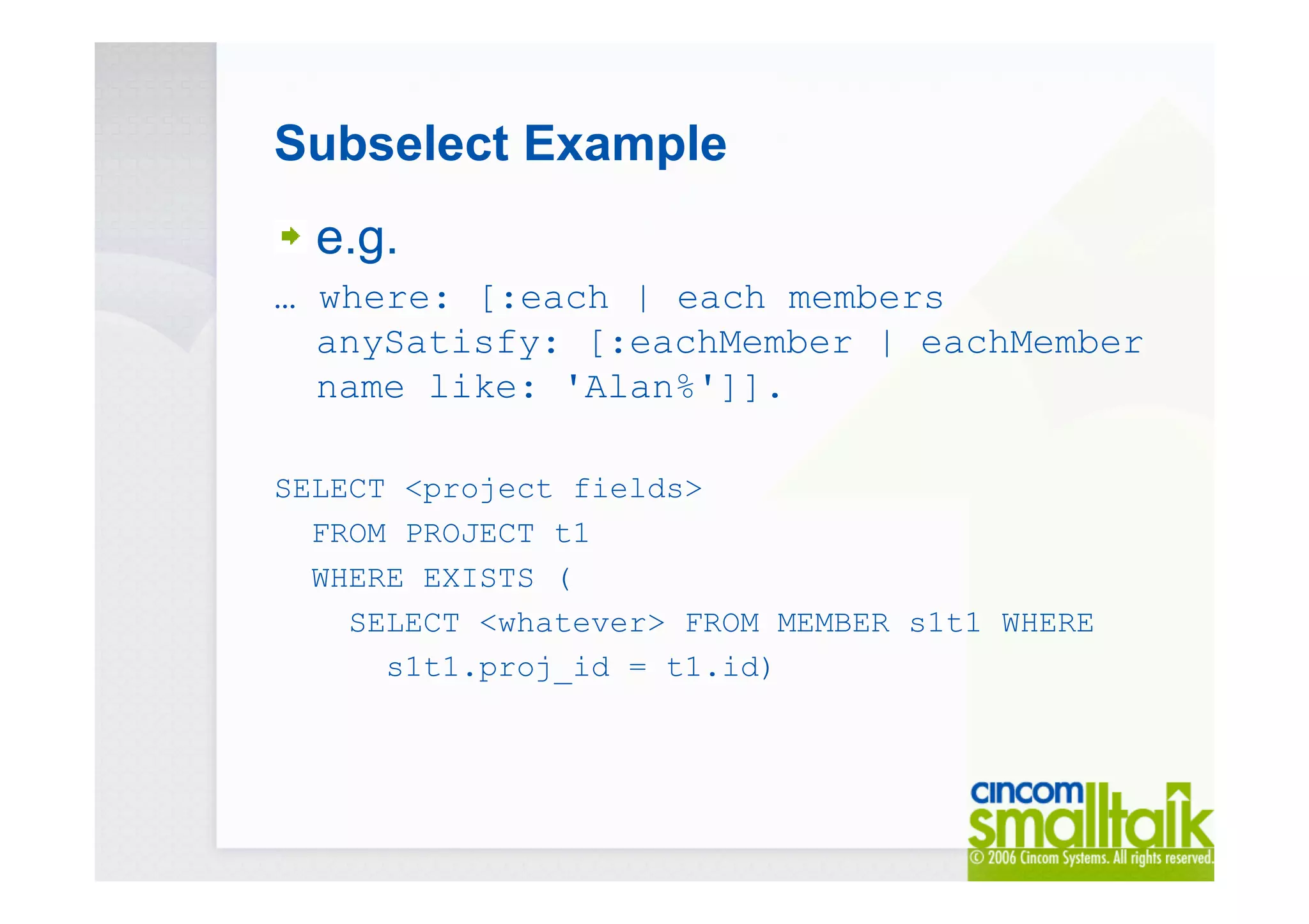 Subselect Example
e.g.
… where: [:each | each members
anySatisfy: [:eachMember | eachMember
name like: 'Alan%']].
SELECT <project fields>
FROM PROJECT t1
WHERE EXISTS (
SELECT <whatever> FROM MEMBER s1t1 WHERE
s1t1.proj_id = t1.id)
 