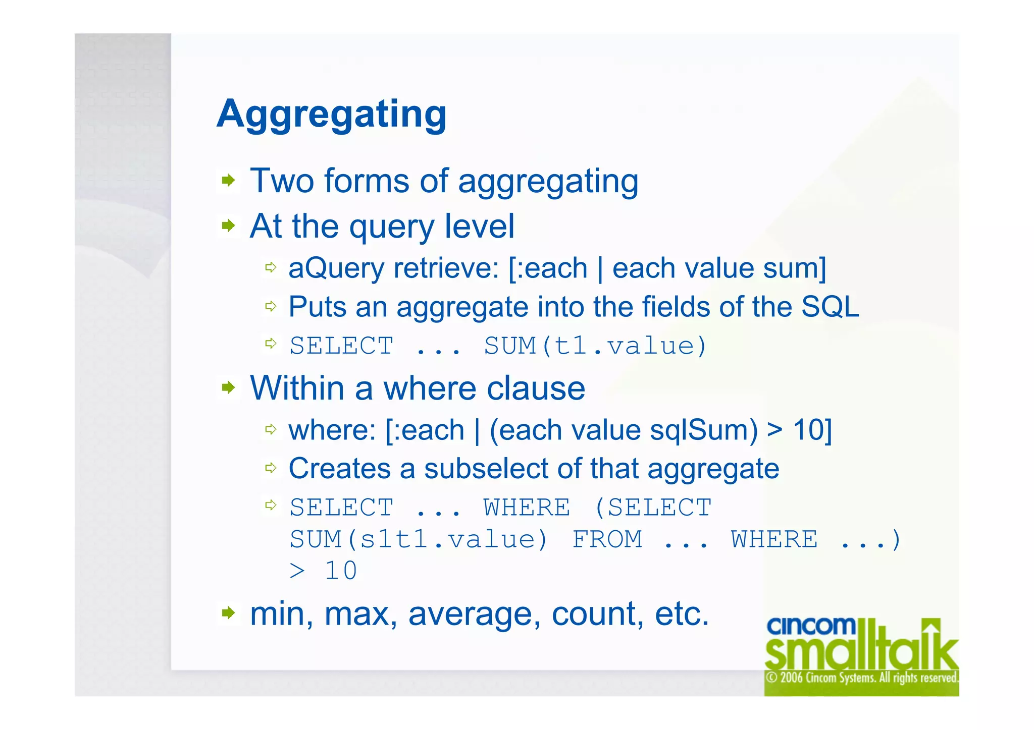 Aggregating
Two forms of aggregating
At the query level
aQuery retrieve: [:each | each value sum]
Puts an aggregate into the fields of the SQL
SELECT ... SUM(t1.value)
Within a where clause
where: [:each | (each value sqlSum) > 10]
Creates a subselect of that aggregate
SELECT ... WHERE (SELECT
SUM(s1t1.value) FROM ... WHERE ...)
> 10
min, max, average, count, etc.
 