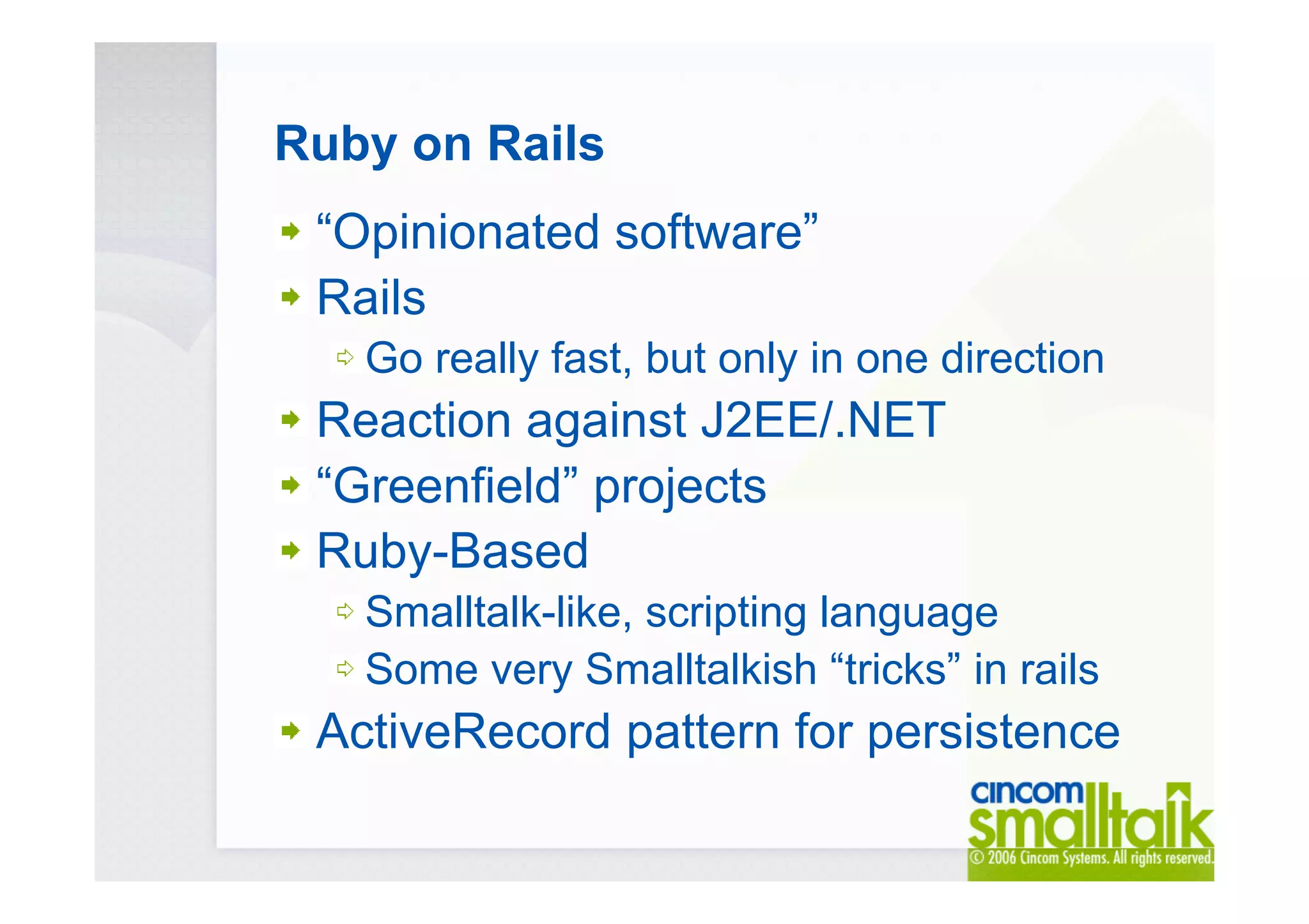 Ruby on Rails
“Opinionated software”
Rails
Go really fast, but only in one direction
Reaction against J2EE/.NET
“Greenfield” projects
Ruby-Based
Smalltalk-like, scripting language
Some very Smalltalkish “tricks” in rails
ActiveRecord pattern for persistence
 