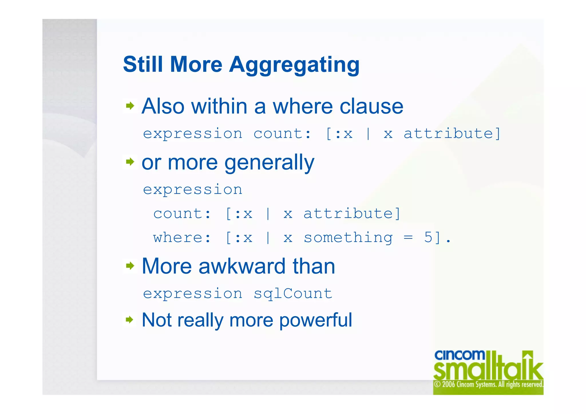 Still More Aggregating
Also within a where clause
expression count: [:x | x attribute]
or more generally
expression
count: [:x | x attribute]
where: [:x | x something = 5].
More awkward than
expression sqlCount
Not really more powerful
 