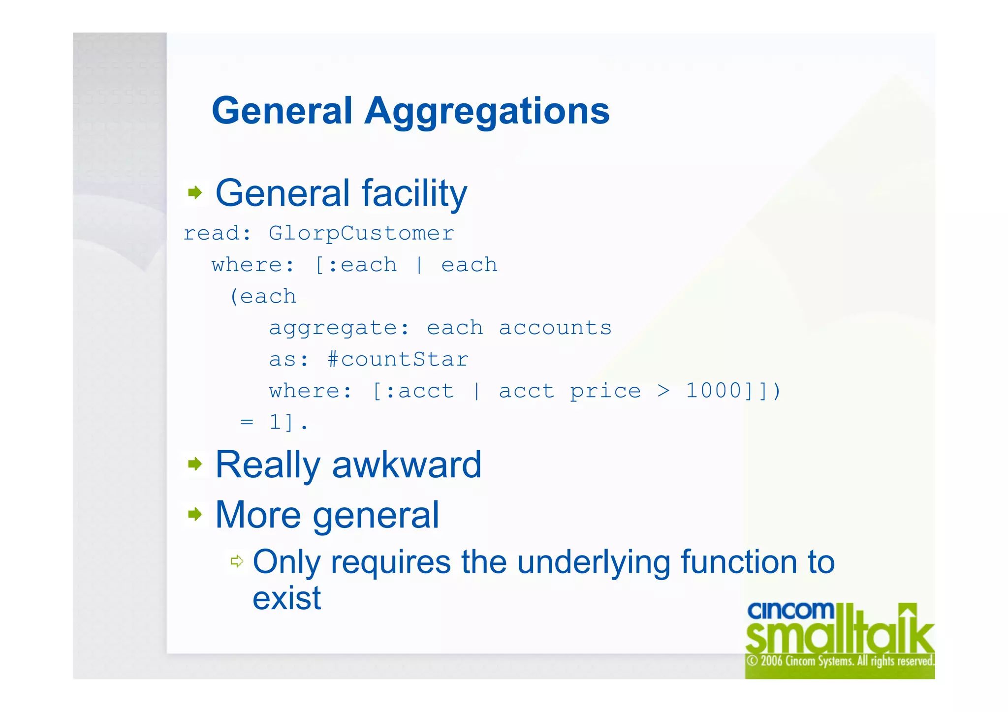 General Aggregations
General facility
read: GlorpCustomer
where: [:each | each
(each
aggregate: each accounts
as: #countStar
where: [:acct | acct price > 1000]])
= 1].
Really awkward
More general
Only requires the underlying function to
exist
 