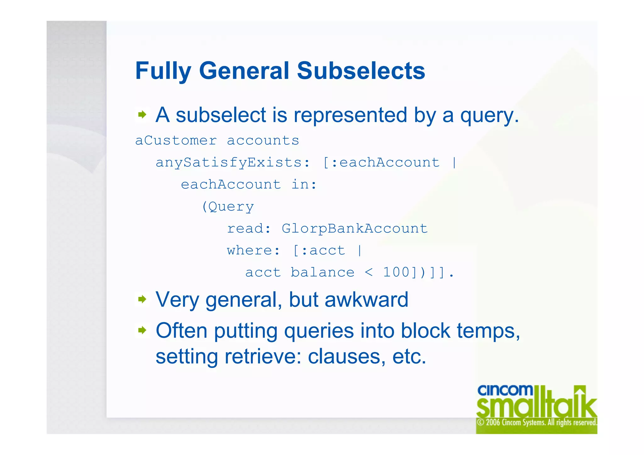 Fully General Subselects
A subselect is represented by a query.
aCustomer accounts
anySatisfyExists: [:eachAccount |
eachAccount in:
(Query
read: GlorpBankAccount
where: [:acct |
acct balance < 100])]].
Very general, but awkward
Often putting queries into block temps,
setting retrieve: clauses, etc.
 
