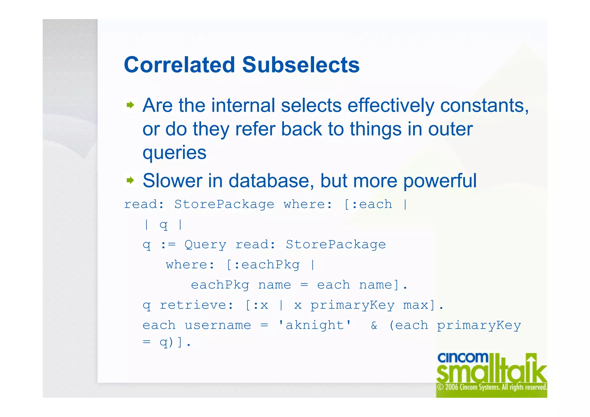 Correlated Subselects
Are the internal selects effectively constants,
or do they refer back to things in outer
queries
Slower in database, but more powerful
read: StorePackage where: [:each |
| q |
q := Query read: StorePackage
where: [:eachPkg |
eachPkg name = each name].
q retrieve: [:x | x primaryKey max].
each username = 'aknight' & (each primaryKey
= q)].
 