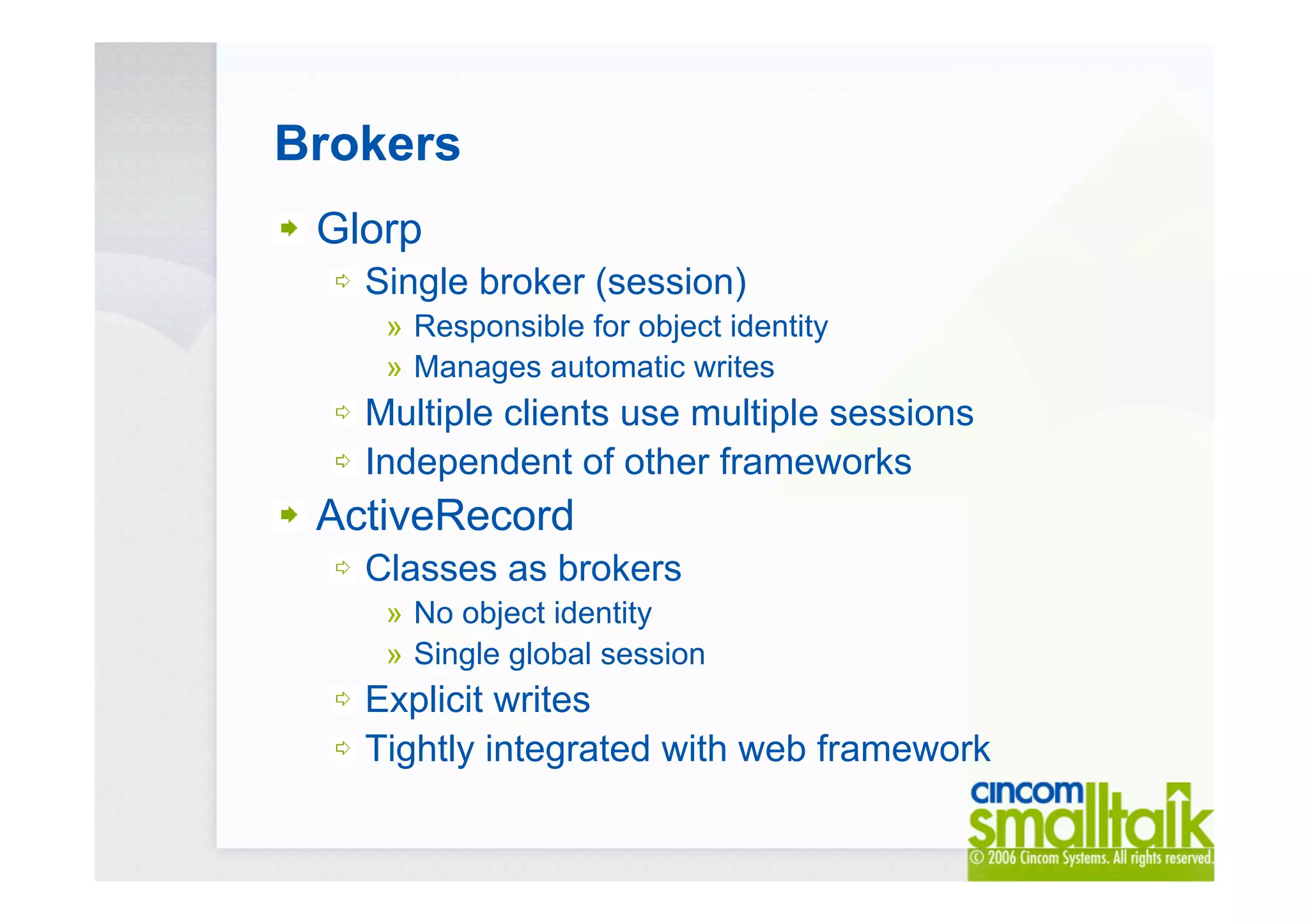 Brokers
Glorp
Single broker (session)
» Responsible for object identity
» Manages automatic writes
Multiple clients use multiple sessions
Independent of other frameworks
ActiveRecord
Classes as brokers
» No object identity
» Single global session
Explicit writes
Tightly integrated with web framework
 