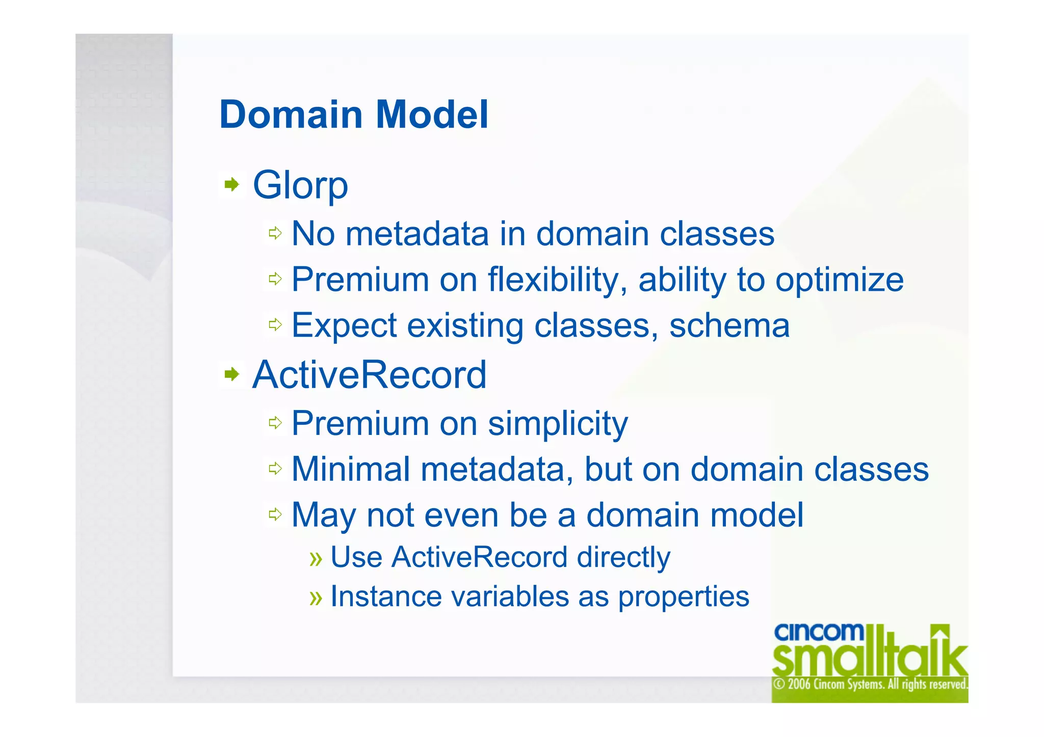 Domain Model
Glorp
No metadata in domain classes
Premium on flexibility, ability to optimize
Expect existing classes, schema
ActiveRecord
Premium on simplicity
Minimal metadata, but on domain classes
May not even be a domain model
» Use ActiveRecord directly
» Instance variables as properties
 