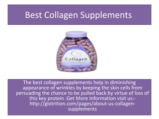 Best Collagen Supplements
The best collagen supplements help in diminishing
appearance of wrinkles by keeping the skin cells from
persuading the chance to be pulled back by virtue of loss of
this key protein .Get More Information visit us:-
http://glotrition.com/pages/about-us-collagen-
supplements
 