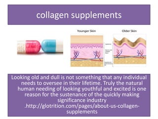 collagen supplements
Looking old and dull is not something that any individual
needs to oversee in their lifetime. Truly the natural
human needing of looking youthful and excited is one
reason for the sustenance of the quickly making
significance industry
.http://glotrition.com/pages/about-us-collagen-
supplements
 