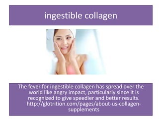 ingestible collagen
The fever for ingestible collagen has spread over the
world like angry impact, particularly since it is
recognized to give speedier and better results.
http://glotrition.com/pages/about-us-collagen-
supplements
 