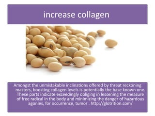 increase collagen
Amongst the unmistakable inclinations offered by threat reckoning
masters, boosting collagen levels is potentially the base known one.
These parts indicate exceedingly obliging in lessening the measure
of free radical in the body and minimizing the danger of hazardous
agonies, for occurrence, tumor . http://glotrition.com/
 
