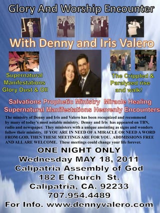 Glory And Worship Encounter With Denny and Iris Valero Supernatural     Manifestations   Glory Dust & OIl    The Crippled &      Paralyzed rise         and walk! Salvations Prophetic Ministry  Miracle Healing        Supernatural Manifestations Heavenly Encounters   The ministry of Denny and Iris and Valero has been recognized and recommend by many of today’s most notable ministry.  Denny and Iris  has appeared on TBN,  radio and newspaper.  They ministers with a unique anointing as signs and wonders  follow their ministry.  IF YOU ARE IN NEED OF A MIRACLE OR NEED A WORD  FROM GOD, THEN THESE MEETINGS ARE FOR YOU.  ADDMISSIONS FREE AND ALL ARE WELCOME.  These meetings could change your life forever.   ONE NIGHT ONLY Wednesday MAY 18, 2011 Calipatria Assembly of God 182 E Church  St. Calipatria, CA. 92233 707.954.4489 For Info. www.dennyvalero.com 