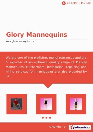 +91-9953357348
A Member of
Glory Mannequins
www.glorymannequins.com
We are one of the proﬁcient manufacturers, suppliers
& exporter of an optimum quality range of Display
Mannequins. Furthermore, installation, repairing and
hiring services for mannequins are also provided by
us.
 