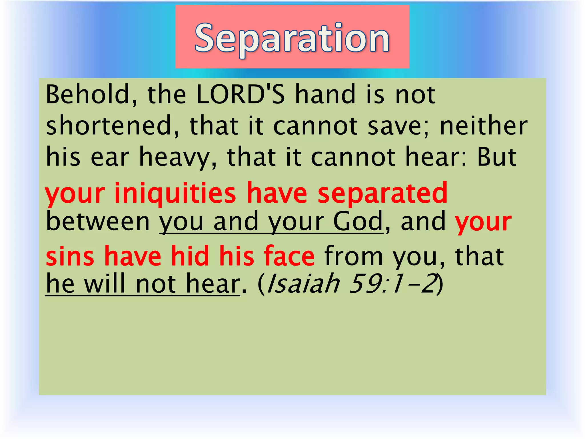 Behold, the LORD'S hand is not
shortened, that it cannot save; neither
his ear heavy, that it cannot hear: But
your iniquities have separated
between you and your God, and your
sins have hid his face from you, that
he will not hear. (Isaiah 59:1-2)
 