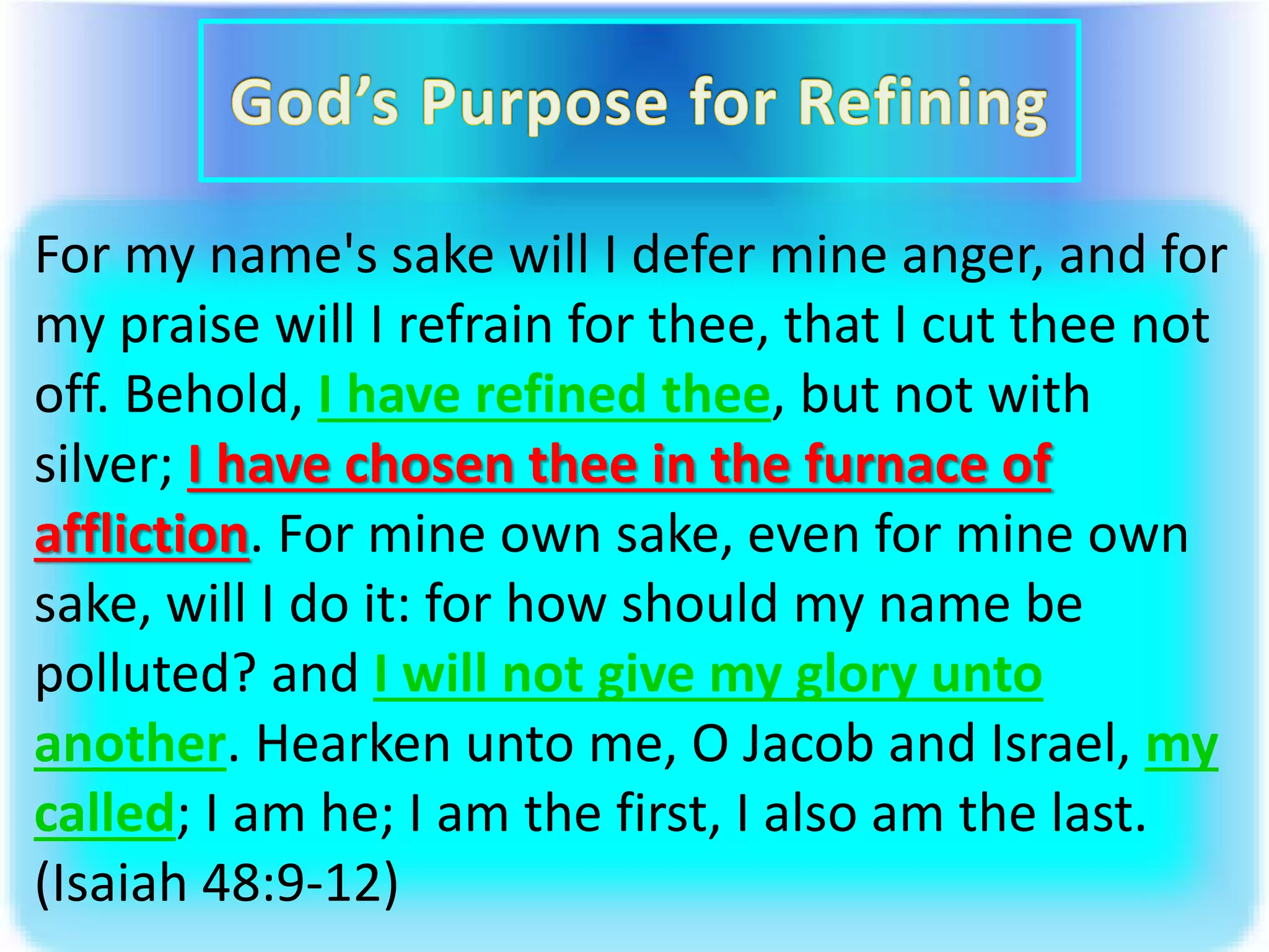 For my name's sake will I defer mine anger, and for
my praise will I refrain for thee, that I cut thee not
off. Behold, I have refined thee, but not with
silver; I have chosen thee in the furnace of
affliction. For mine own sake, even for mine own
sake, will I do it: for how should my name be
polluted? and I will not give my glory unto
another. Hearken unto me, O Jacob and Israel, my
called; I am he; I am the first, I also am the last.
(Isaiah 48:9-12)
 