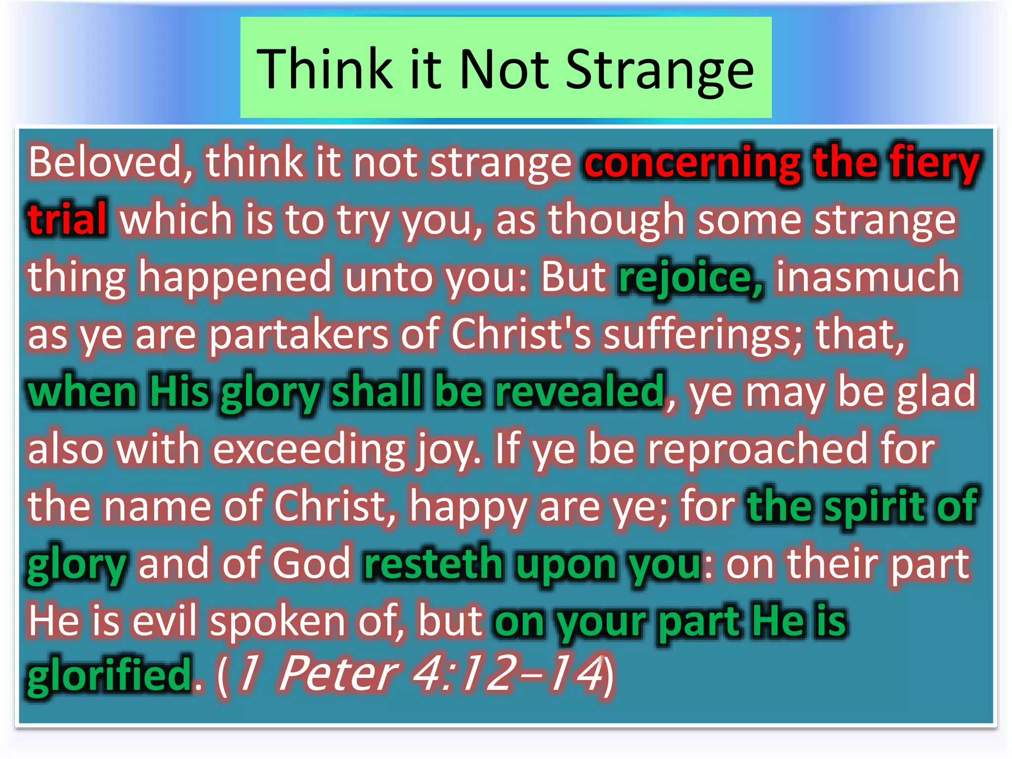 Think it Not Strange
Beloved, think it not strange concerning the fiery
trial which is to try you, as though some strange
thing happened unto you: But rejoice, inasmuch
as ye are partakers of Christ's sufferings; that,
when His glory shall be revealed, ye may be glad
also with exceeding joy. If ye be reproached for
the name of Christ, happy are ye; for the spirit of
glory and of God resteth upon you: on their part
He is evil spoken of, but on your part He is
glorified. (1 Peter 4:12-14)
 