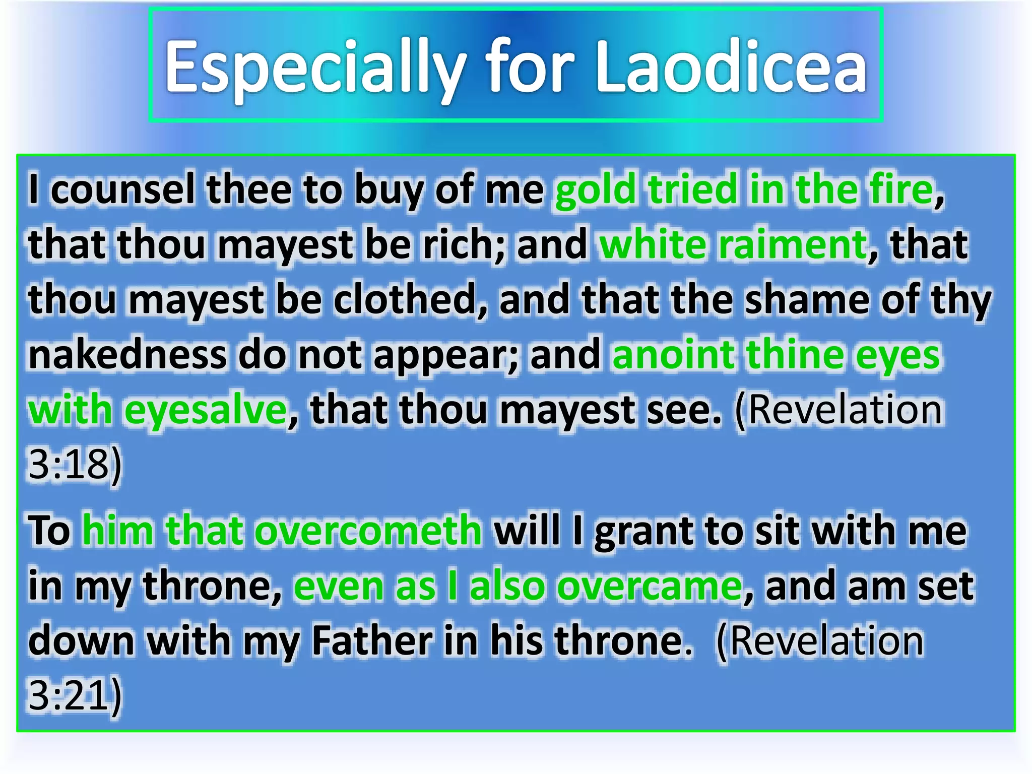 I counsel thee to buy of me gold tried in the fire,
that thou mayest be rich; and white raiment, that
thou mayest be clothed, and that the shame of thy
nakedness do not appear; and anoint thine eyes
with eyesalve, that thou mayest see. (Revelation
3:18)
To him that overcometh will I grant to sit with me
in my throne, even as I also overcame, and am set
down with my Father in his throne. (Revelation
3:21)
 