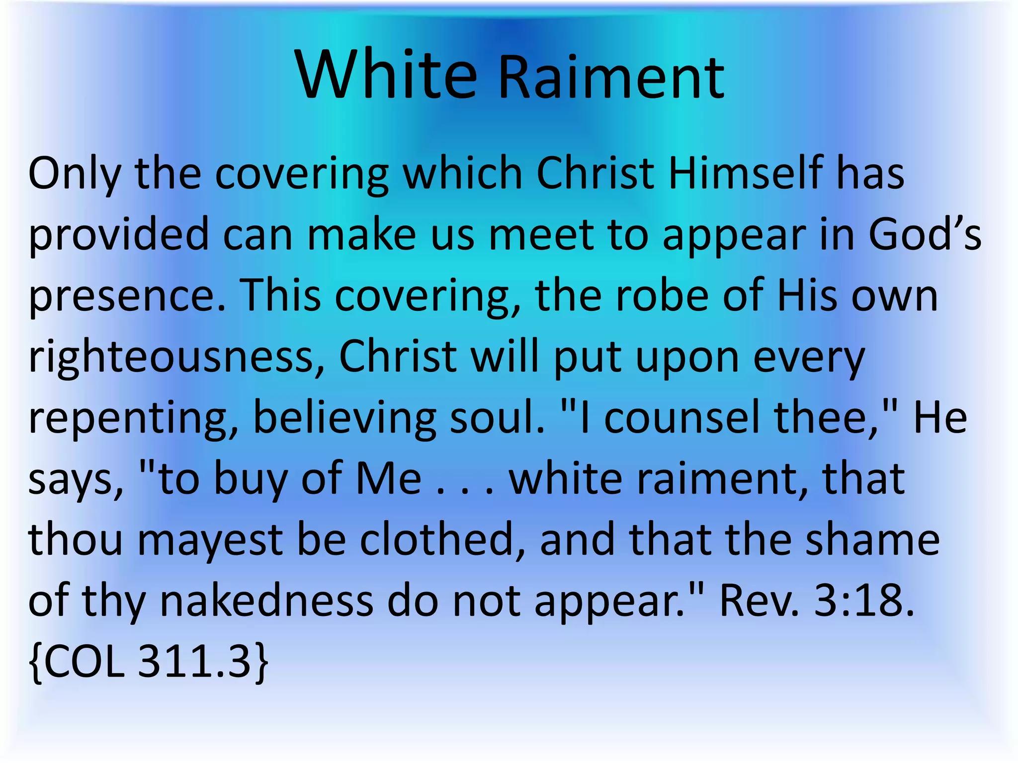 White Raiment
Only the covering which Christ Himself has
provided can make us meet to appear in God’s
presence. This covering, the robe of His own
righteousness, Christ will put upon every
repenting, believing soul. "I counsel thee," He
says, "to buy of Me . . . white raiment, that
thou mayest be clothed, and that the shame
of thy nakedness do not appear." Rev. 3:18.
{COL 311.3}
 