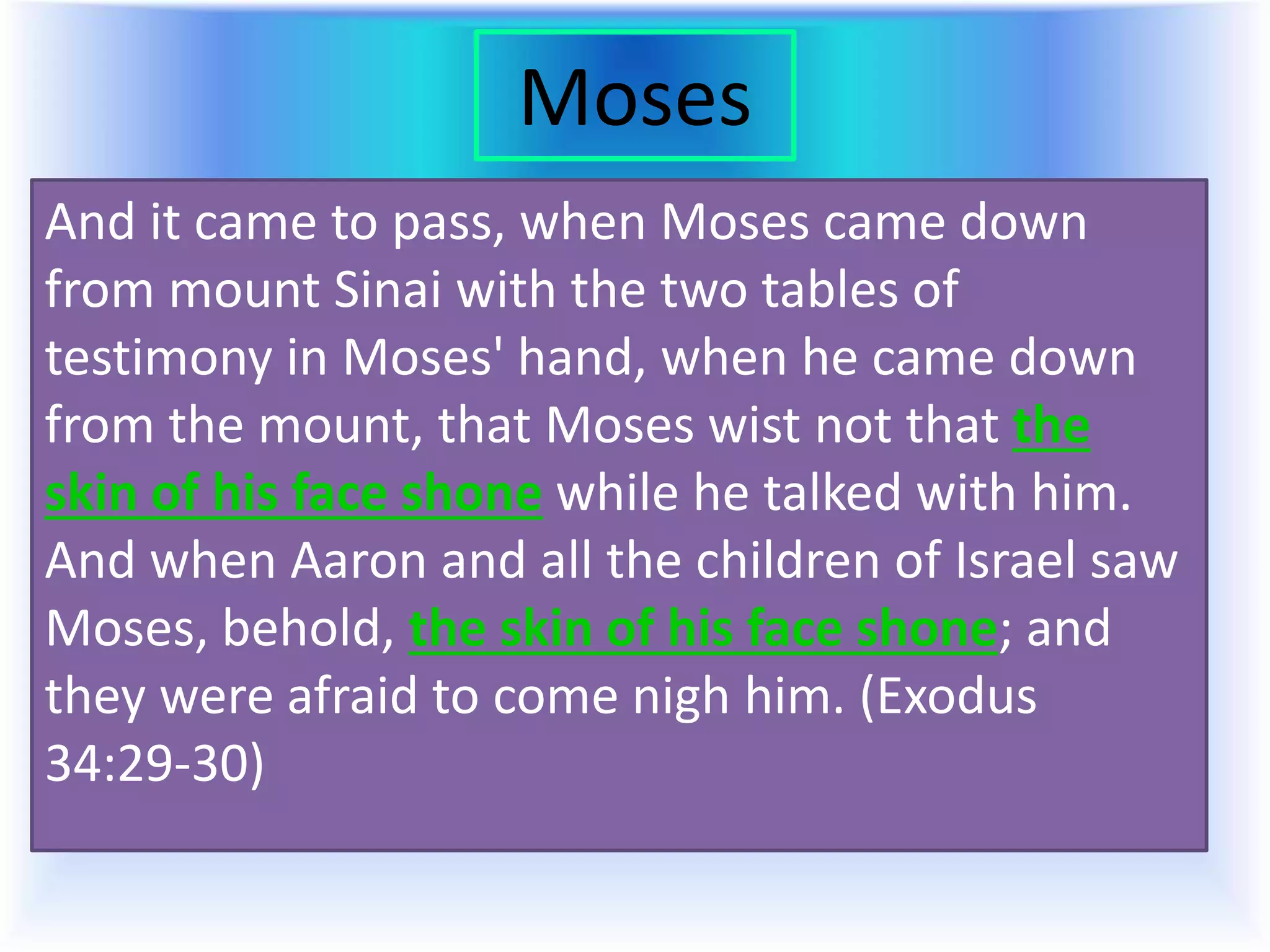Moses
And it came to pass, when Moses came down
from mount Sinai with the two tables of
testimony in Moses' hand, when he came down
from the mount, that Moses wist not that the
skin of his face shone while he talked with him.
And when Aaron and all the children of Israel saw
Moses, behold, the skin of his face shone; and
they were afraid to come nigh him. (Exodus
34:29-30)
 