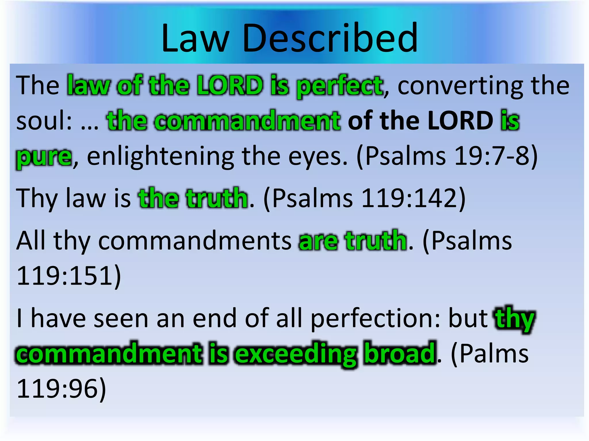 Law Described
The law of the LORD is perfect, converting the
soul: … the commandment of the LORD is
pure, enlightening the eyes. (Psalms 19:7-8)
Thy law is the truth. (Psalms 119:142)
All thy commandments are truth. (Psalms
119:151)
I have seen an end of all perfection: but thy
commandment is exceeding broad. (Palms
119:96)
 