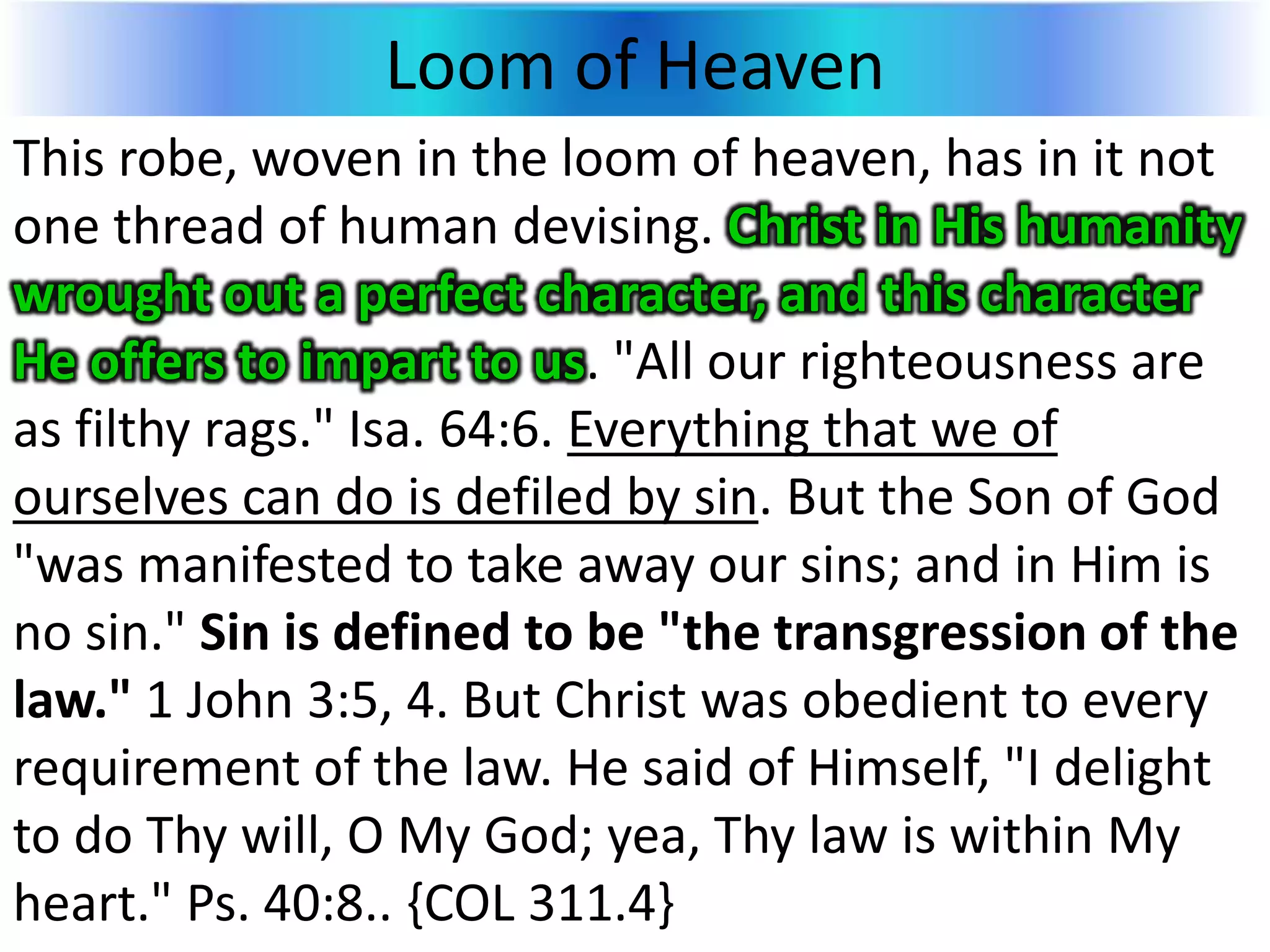 Loom of Heaven
This robe, woven in the loom of heaven, has in it not
one thread of human devising. Christ in His humanity
wrought out a perfect character, and this character
He offers to impart to us. "All our righteousness are
as filthy rags." Isa. 64:6. Everything that we of
ourselves can do is defiled by sin. But the Son of God
"was manifested to take away our sins; and in Him is
no sin." Sin is defined to be "the transgression of the
law." 1 John 3:5, 4. But Christ was obedient to every
requirement of the law. He said of Himself, "I delight
to do Thy will, O My God; yea, Thy law is within My
heart." Ps. 40:8.. {COL 311.4}
 