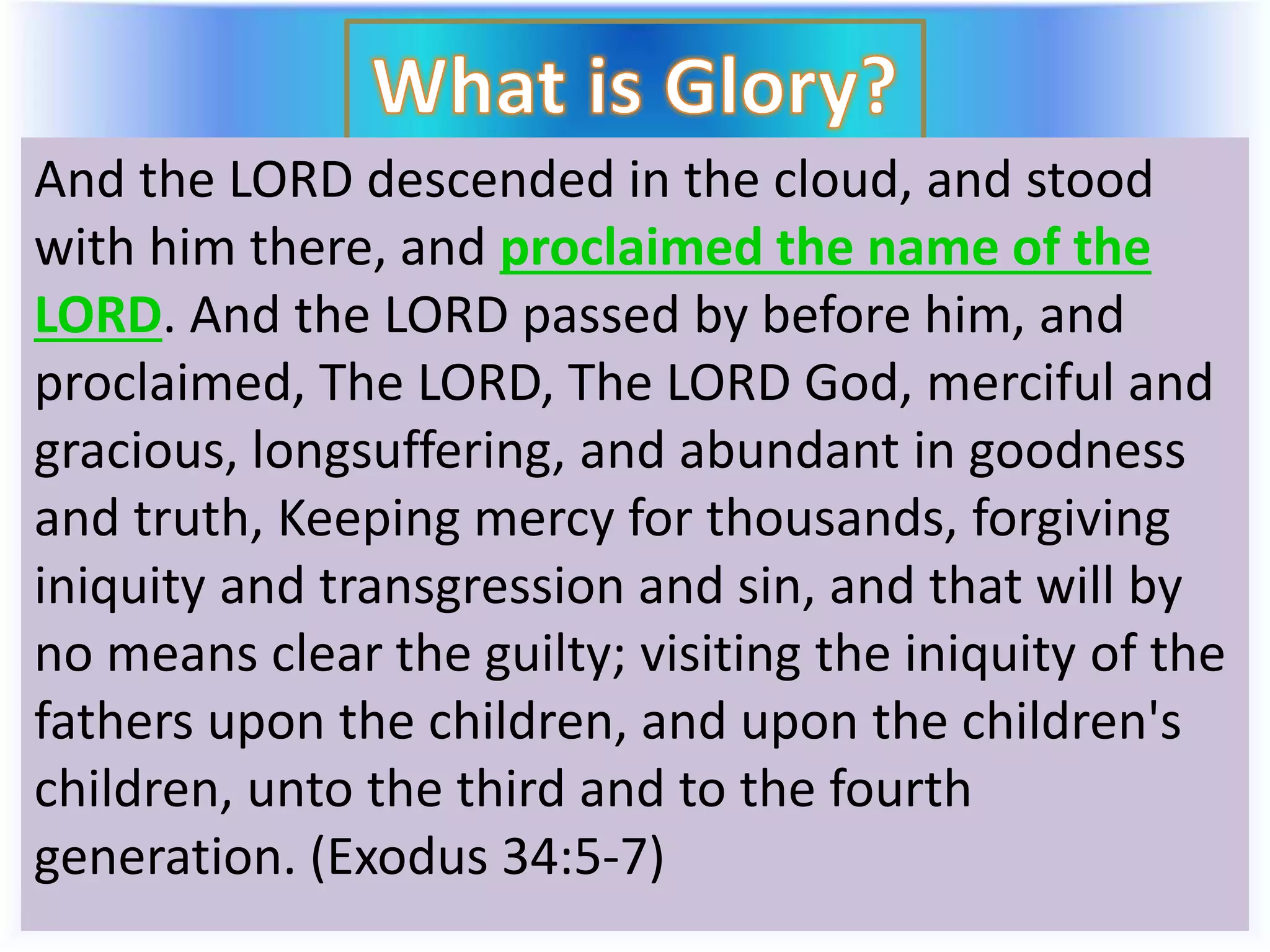 And the LORD descended in the cloud, and stood
with him there, and proclaimed the name of the
LORD. And the LORD passed by before him, and
proclaimed, The LORD, The LORD God, merciful and
gracious, longsuffering, and abundant in goodness
and truth, Keeping mercy for thousands, forgiving
iniquity and transgression and sin, and that will by
no means clear the guilty; visiting the iniquity of the
fathers upon the children, and upon the children's
children, unto the third and to the fourth
generation. (Exodus 34:5-7)
 