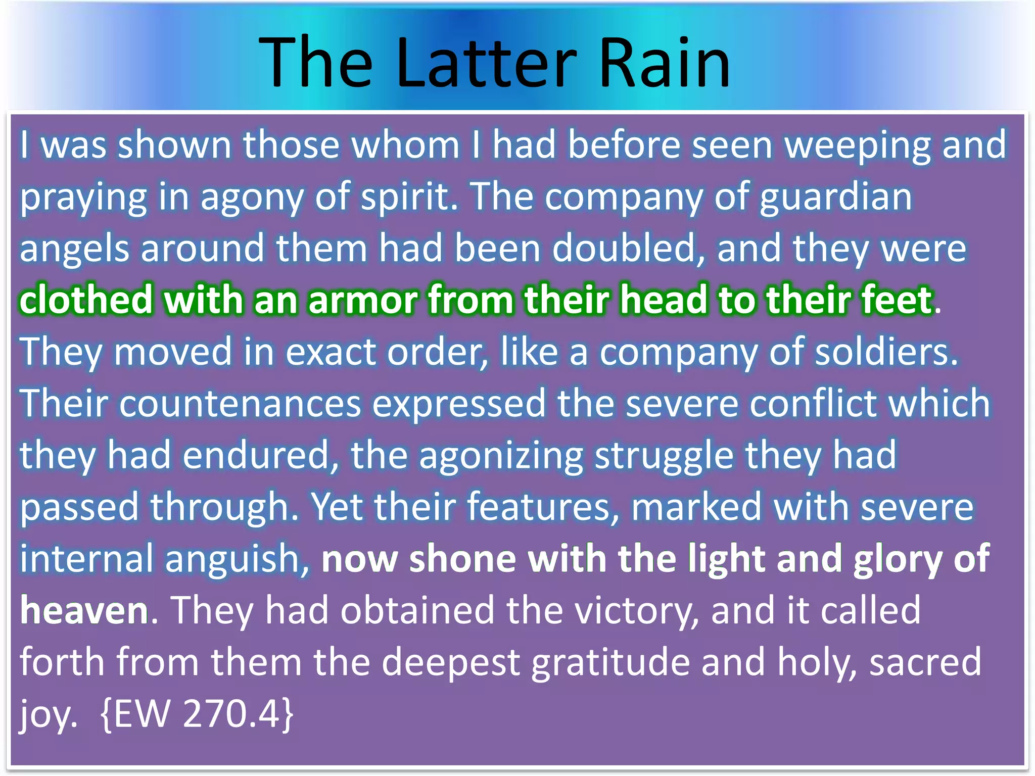 The Latter Rain
I was shown those whom I had before seen weeping and
praying in agony of spirit. The company of guardian
angels around them had been doubled, and they were
clothed with an armor from their head to their feet.
They moved in exact order, like a company of soldiers.
Their countenances expressed the severe conflict which
they had endured, the agonizing struggle they had
passed through. Yet their features, marked with severe
internal anguish, now shone with the light and glory of
heaven. They had obtained the victory, and it called
forth from them the deepest gratitude and holy, sacred
joy. {EW 270.4}
 