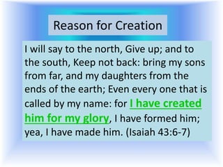 Reason for Creation
I will say to the north, Give up; and to
the south, Keep not back: bring my sons
from far, and my daughters from the
ends of the earth; Even every one that is
called by my name: for I have created
him for my glory, I have formed him;
yea, I have made him. (Isaiah 43:6-7)
 