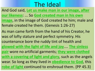The Ideal
And God said, Let us make man in our image, after
our likeness: ... So God created man in his own
image, in the image of God created he him; male and
female created he them. (Genesis 1:26-27)
As man came forth from the hand of his Creator, he
was of lofty stature and perfect symmetry. His
countenance bore the ruddy tint of health and
glowed with the light of life and joy.... The sinless
pair wore no artificial garments; they were clothed
with a covering of light and glory, such as the angels
wear. So long as they lived in obedience to God, this
robe of light continued to enshroud them. {PP 45.3}
 