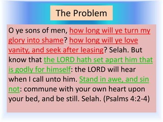 The Problem
O ye sons of men, how long will ye turn my
glory into shame? how long will ye love
vanity, and seek after leasing? Selah. But
know that the LORD hath set apart him that
is godly for himself: the LORD will hear
when I call unto him. Stand in awe, and sin
not: commune with your own heart upon
your bed, and be still. Selah. (Psalms 4:2-4)
 