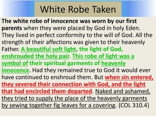 White Robe Taken
The white robe of innocence was worn by our first
parents when they were placed by God in holy Eden.
They lived in perfect conformity to the will of God. All the
strength of their affections was given to their heavenly
Father. A beautiful soft light, the light of God,
enshrouded the holy pair. This robe of light was a
symbol of their spiritual garments of heavenly
innocence. Had they remained true to God it would ever
have continued to enshroud them. But when sin entered,
they severed their connection with God, and the light
that had encircled them departed. Naked and ashamed,
they tried to supply the place of the heavenly garments
by sewing together fig leaves for a covering. {COL 310.4}
 
