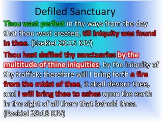 Defiled Sanctuary
Thou wast perfect in thy ways from the day
that thou wast created, till iniquity was found
in thee. (Ezekiel 28:15 KJV)
Thou hast defiled thy sanctuaries by the
multitude of thine iniquities, by the iniquity of
thy traffick; therefore will I bring forth a fire
from the midst of thee, it shall devour thee,
and I will bring thee to ashes upon the earth
in the sight of all them that behold thee.
(Ezekiel 28:18 KJV)
 