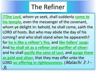 The Refiner
[T]he Lord, whom ye seek, shall suddenly come to
his temple, even the messenger of the covenant,
whom ye delight in: behold, he shall come, saith the
LORD of hosts. But who may abide the day of his
coming? and who shall stand when he appeareth?
for he is like a refiner's fire, and like fullers' soap:
And he shall sit as a refiner and purifier of silver:
and he shall purify the sons of Levi, and purge them
as gold and silver, that they may offer unto the
LORD an offering in righteousness. (Malachi 3:1-
3)
 