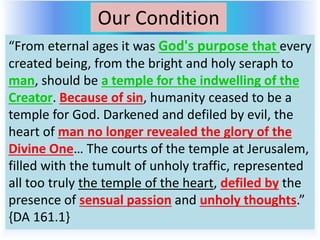 Our Condition
“From eternal ages it was God's purpose that every
created being, from the bright and holy seraph to
man, should be a temple for the indwelling of the
Creator. Because of sin, humanity ceased to be a
temple for God. Darkened and defiled by evil, the
heart of man no longer revealed the glory of the
Divine One… The courts of the temple at Jerusalem,
filled with the tumult of unholy traffic, represented
all too truly the temple of the heart, defiled by the
presence of sensual passion and unholy thoughts.”
{DA 161.1}
 