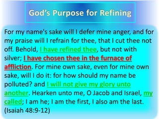 For my name's sake will I defer mine anger, and for
my praise will I refrain for thee, that I cut thee not
off. Behold, I have refined thee, but not with
silver; I have chosen thee in the furnace of
affliction. For mine own sake, even for mine own
sake, will I do it: for how should my name be
polluted? and I will not give my glory unto
another. Hearken unto me, O Jacob and Israel, my
called; I am he; I am the first, I also am the last.
(Isaiah 48:9-12)
 