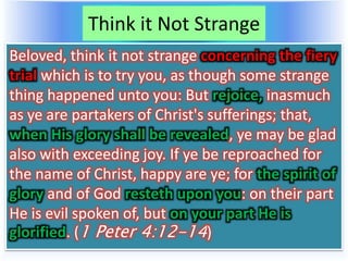 Think it Not Strange
Beloved, think it not strange concerning the fiery
trial which is to try you, as though some strange
thing happened unto you: But rejoice, inasmuch
as ye are partakers of Christ's sufferings; that,
when His glory shall be revealed, ye may be glad
also with exceeding joy. If ye be reproached for
the name of Christ, happy are ye; for the spirit of
glory and of God resteth upon you: on their part
He is evil spoken of, but on your part He is
glorified. (1 Peter 4:12-14)
 