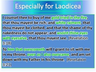 I counsel thee to buy of me gold tried in the fire,
that thou mayest be rich; and white raiment, that
thou mayest be clothed, and that the shame of thy
nakedness do not appear; and anoint thine eyes
with eyesalve, that thou mayest see. (Revelation
3:18)
To him that overcometh will I grant to sit with me
in my throne, even as I also overcame, and am set
down with my Father in his throne. (Revelation
3:21)
 