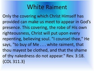 White Raiment
Only the covering which Christ Himself has
provided can make us meet to appear in God’s
presence. This covering, the robe of His own
righteousness, Christ will put upon every
repenting, believing soul. "I counsel thee," He
says, "to buy of Me . . . white raiment, that
thou mayest be clothed, and that the shame
of thy nakedness do not appear." Rev. 3:18.
{COL 311.3}
 