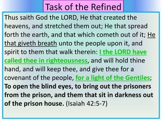 Task of the Refined
Thus saith God the LORD, He that created the
heavens, and stretched them out; He that spread
forth the earth, and that which cometh out of it; He
that giveth breath unto the people upon it, and
spirit to them that walk therein: I the LORD have
called thee in righteousness, and will hold thine
hand, and will keep thee, and give thee for a
covenant of the people, for a light of the Gentiles;
To open the blind eyes, to bring out the prisoners
from the prison, and them that sit in darkness out
of the prison house. (Isaiah 42:5-7)
 
