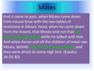 Moses
And it came to pass, when Moses came down
from mount Sinai with the two tables of
testimony in Moses' hand, when he came down
from the mount, that Moses wist not that the
skin of his face shone while he talked with him.
And when Aaron and all the children of Israel saw
Moses, behold, the skin of his face shone; and
they were afraid to come nigh him. (Exodus
34:29-30)
 