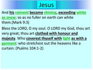 Jesus
And his raiment became shining, exceeding white
as snow; so as no fuller on earth can white
them.(Mark 9:3)
Bless the LORD, O my soul. O LORD my God, thou art
very great; thou art clothed with honour and
majesty. Who coverest thyself with light as with a
garment: who stretchest out the heavens like a
curtain: (Psalms 104:1-2)
 