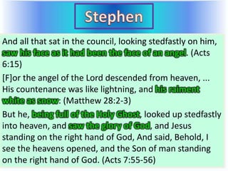 And all that sat in the council, looking stedfastly on him,
saw his face as it had been the face of an angel. (Acts
6:15)
[F]or the angel of the Lord descended from heaven, ...
His countenance was like lightning, and his raiment
white as snow: (Matthew 28:2-3)
But he, being full of the Holy Ghost, looked up stedfastly
into heaven, and saw the glory of God, and Jesus
standing on the right hand of God, And said, Behold, I
see the heavens opened, and the Son of man standing
on the right hand of God. (Acts 7:55-56)
And all that sat in the council, looking stedfastly on him,
saw his face as it had been the face of an angel. (Acts
6:15)
[F]or the angel of the Lord descended from heaven, ...
His countenance was like lightning, and his raiment
white as snow: (Matthew 28:2-3)
But he, being full of the Holy Ghost, looked up stedfastly
into heaven, and saw the glory of God, and Jesus
standing on the right hand of God, And said, Behold, I
see the heavens opened, and the Son of man standing
on the right hand of God. (Acts 7:55-56)
 