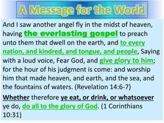 And I saw another angel fly in the midst of heaven,
having the everlasting gospel to preach
unto them that dwell on the earth, and to every
nation, and kindred, and tongue, and people, Saying
with a loud voice, Fear God, and give glory to him;
for the hour of his judgment is come: and worship
him that made heaven, and earth, and the sea, and
the fountains of waters. (Revelation 14:6-7)
Whether therefore ye eat, or drink, or whatsoever
ye do, do all to the glory of God. (1 Corinthians
10:31)
 